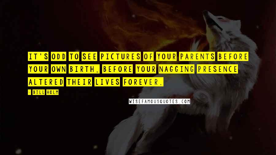 Bill Holm Quotes: It's odd to see pictures of your parents before your own birth, before your nagging presence altered their lives forever.