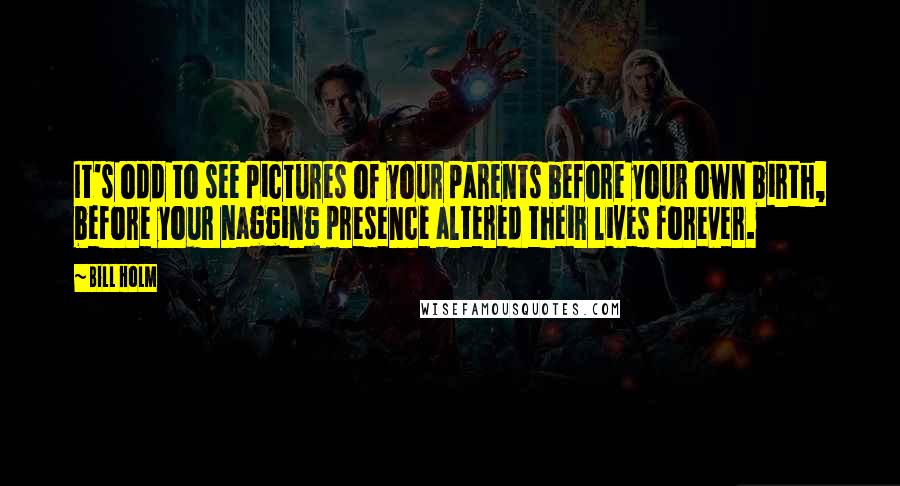 Bill Holm Quotes: It's odd to see pictures of your parents before your own birth, before your nagging presence altered their lives forever.