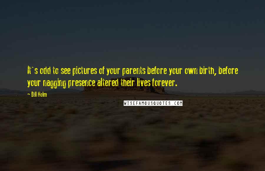 Bill Holm Quotes: It's odd to see pictures of your parents before your own birth, before your nagging presence altered their lives forever.