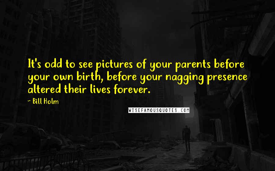 Bill Holm Quotes: It's odd to see pictures of your parents before your own birth, before your nagging presence altered their lives forever.