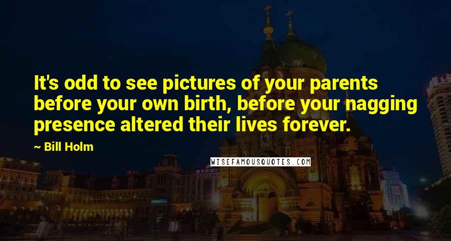 Bill Holm Quotes: It's odd to see pictures of your parents before your own birth, before your nagging presence altered their lives forever.