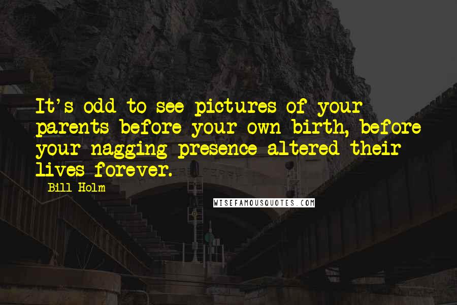 Bill Holm Quotes: It's odd to see pictures of your parents before your own birth, before your nagging presence altered their lives forever.