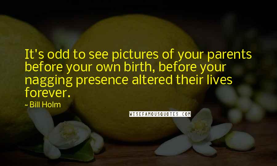 Bill Holm Quotes: It's odd to see pictures of your parents before your own birth, before your nagging presence altered their lives forever.