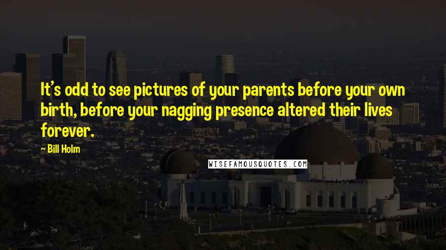 Bill Holm Quotes: It's odd to see pictures of your parents before your own birth, before your nagging presence altered their lives forever.