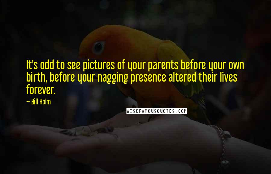 Bill Holm Quotes: It's odd to see pictures of your parents before your own birth, before your nagging presence altered their lives forever.