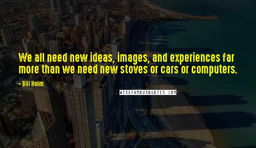 Bill Holm Quotes: We all need new ideas, images, and experiences far more than we need new stoves or cars or computers.