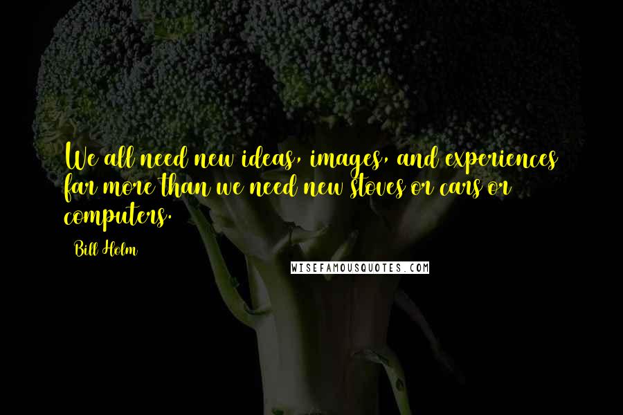 Bill Holm Quotes: We all need new ideas, images, and experiences far more than we need new stoves or cars or computers.