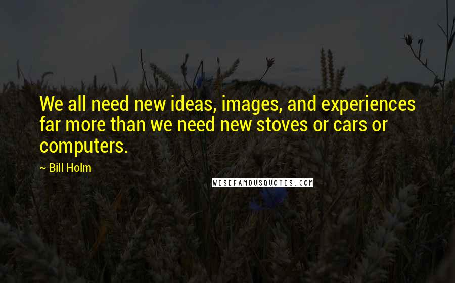 Bill Holm Quotes: We all need new ideas, images, and experiences far more than we need new stoves or cars or computers.