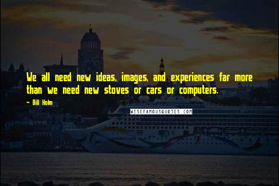 Bill Holm Quotes: We all need new ideas, images, and experiences far more than we need new stoves or cars or computers.