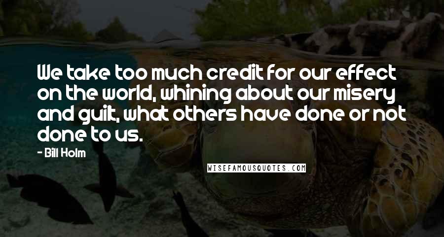 Bill Holm Quotes: We take too much credit for our effect on the world, whining about our misery and guilt, what others have done or not done to us.