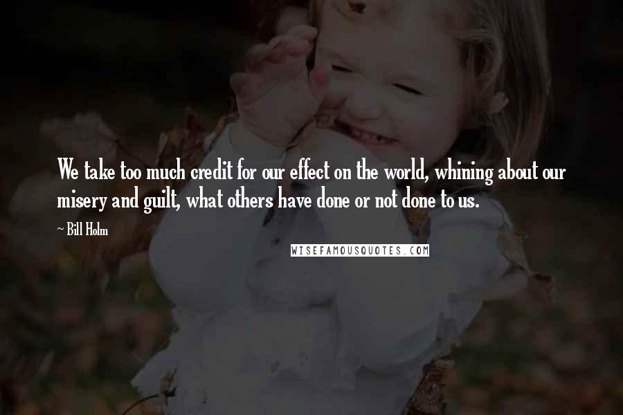 Bill Holm Quotes: We take too much credit for our effect on the world, whining about our misery and guilt, what others have done or not done to us.