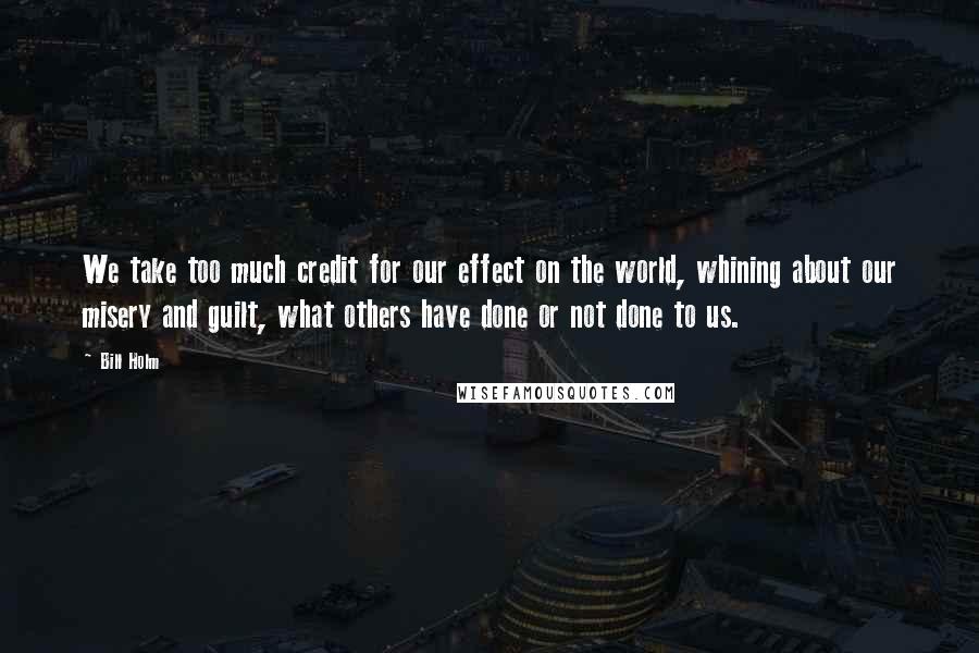 Bill Holm Quotes: We take too much credit for our effect on the world, whining about our misery and guilt, what others have done or not done to us.