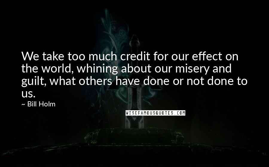 Bill Holm Quotes: We take too much credit for our effect on the world, whining about our misery and guilt, what others have done or not done to us.