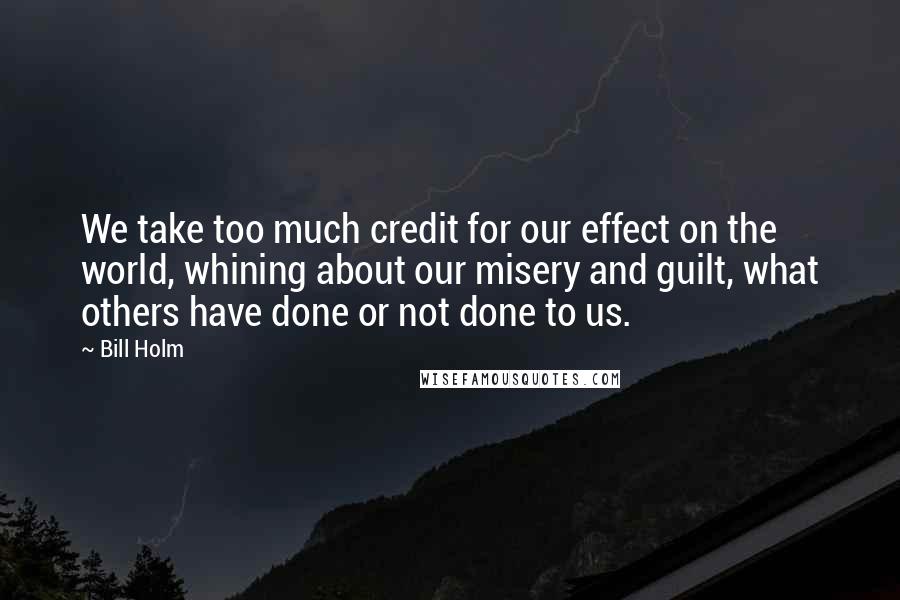 Bill Holm Quotes: We take too much credit for our effect on the world, whining about our misery and guilt, what others have done or not done to us.