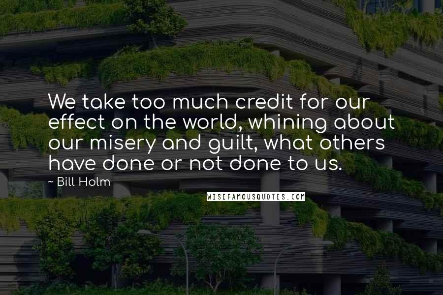 Bill Holm Quotes: We take too much credit for our effect on the world, whining about our misery and guilt, what others have done or not done to us.