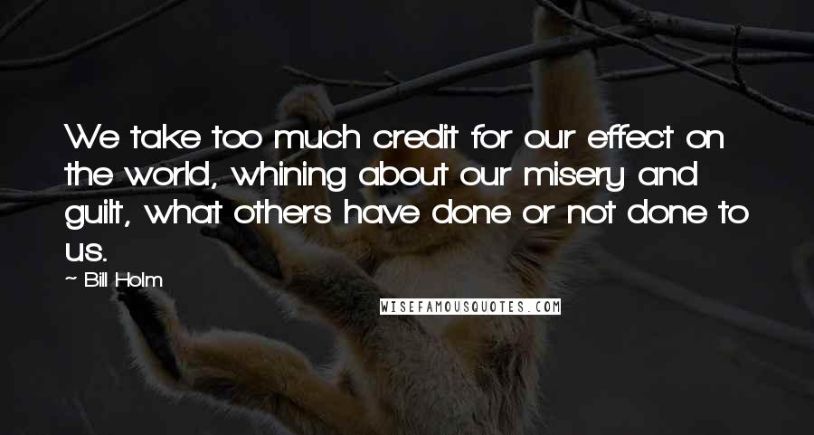 Bill Holm Quotes: We take too much credit for our effect on the world, whining about our misery and guilt, what others have done or not done to us.