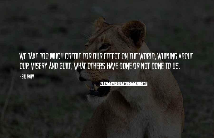 Bill Holm Quotes: We take too much credit for our effect on the world, whining about our misery and guilt, what others have done or not done to us.