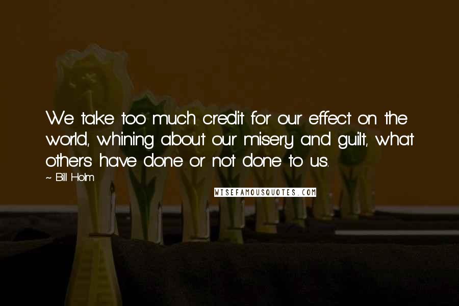 Bill Holm Quotes: We take too much credit for our effect on the world, whining about our misery and guilt, what others have done or not done to us.