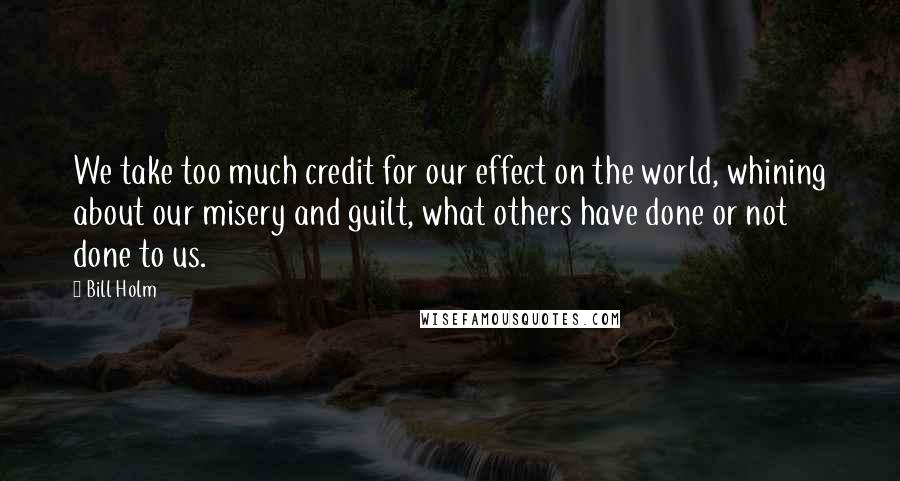 Bill Holm Quotes: We take too much credit for our effect on the world, whining about our misery and guilt, what others have done or not done to us.