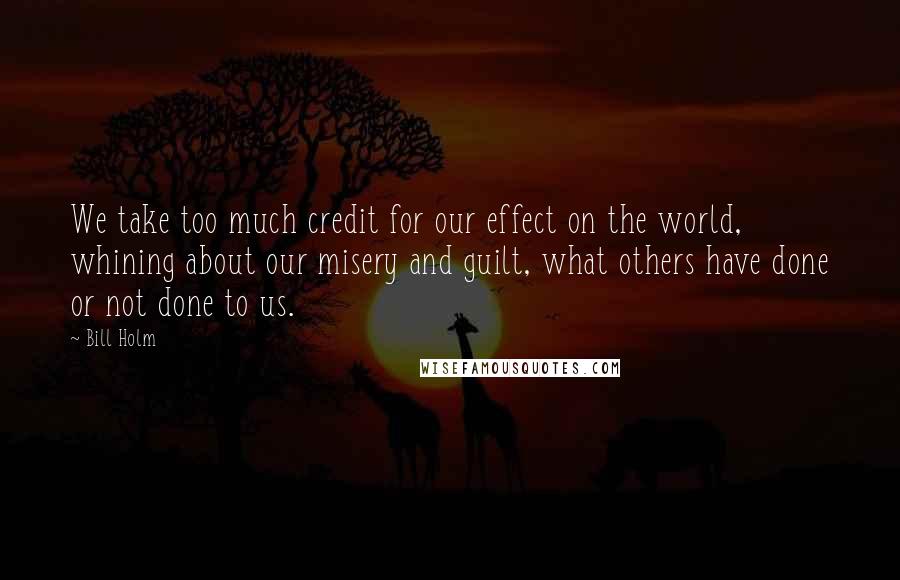 Bill Holm Quotes: We take too much credit for our effect on the world, whining about our misery and guilt, what others have done or not done to us.