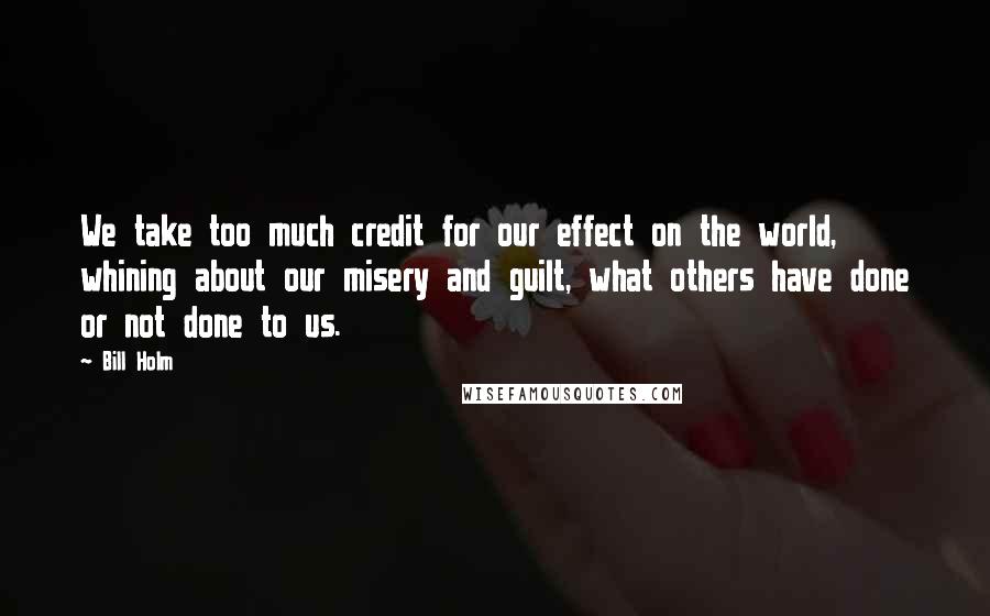Bill Holm Quotes: We take too much credit for our effect on the world, whining about our misery and guilt, what others have done or not done to us.