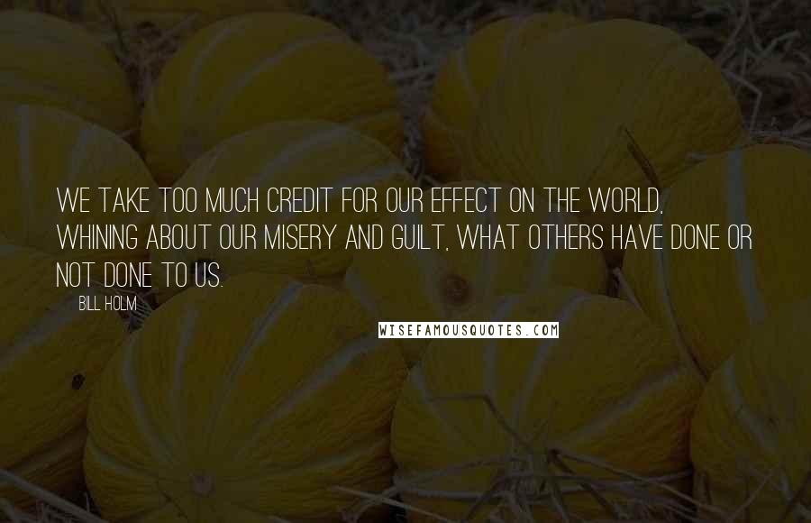 Bill Holm Quotes: We take too much credit for our effect on the world, whining about our misery and guilt, what others have done or not done to us.