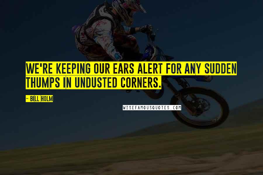 Bill Holm Quotes: We're keeping our ears alert for any sudden thumps in undusted corners.