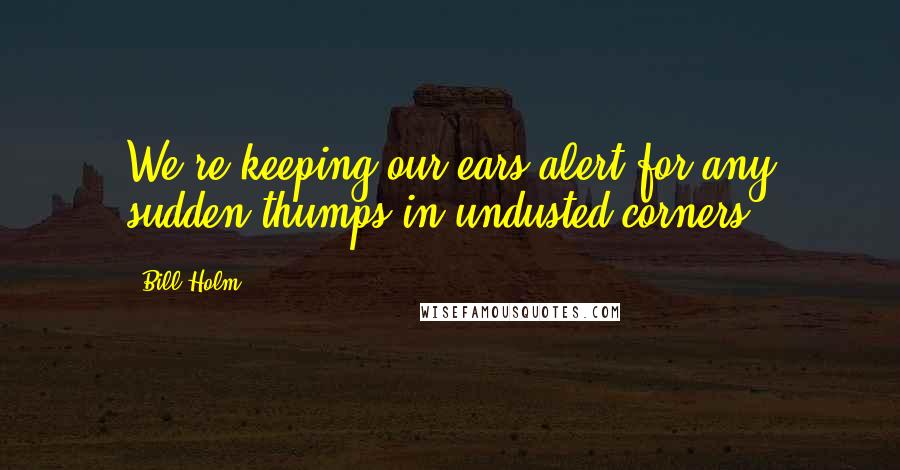 Bill Holm Quotes: We're keeping our ears alert for any sudden thumps in undusted corners.
