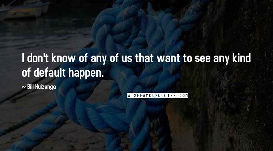 Bill Huizenga Quotes: I don't know of any of us that want to see any kind of default happen.