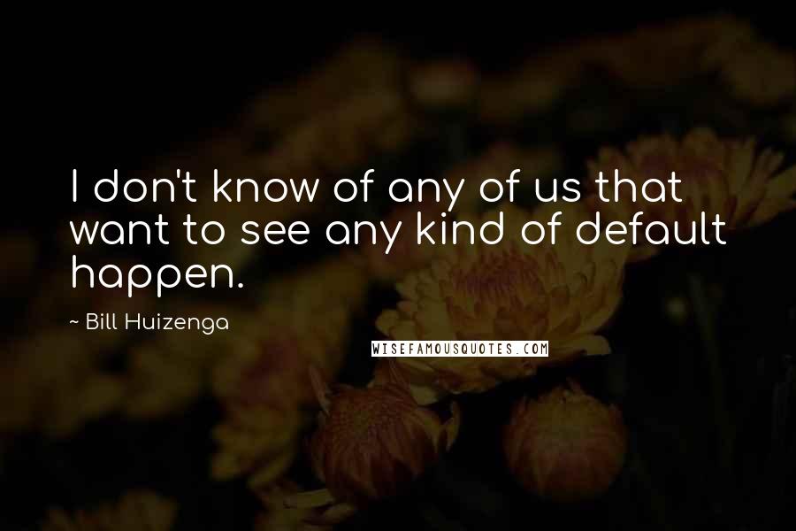 Bill Huizenga Quotes: I don't know of any of us that want to see any kind of default happen.