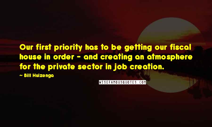 Bill Huizenga Quotes: Our first priority has to be getting our fiscal house in order - and creating an atmosphere for the private sector in job creation.