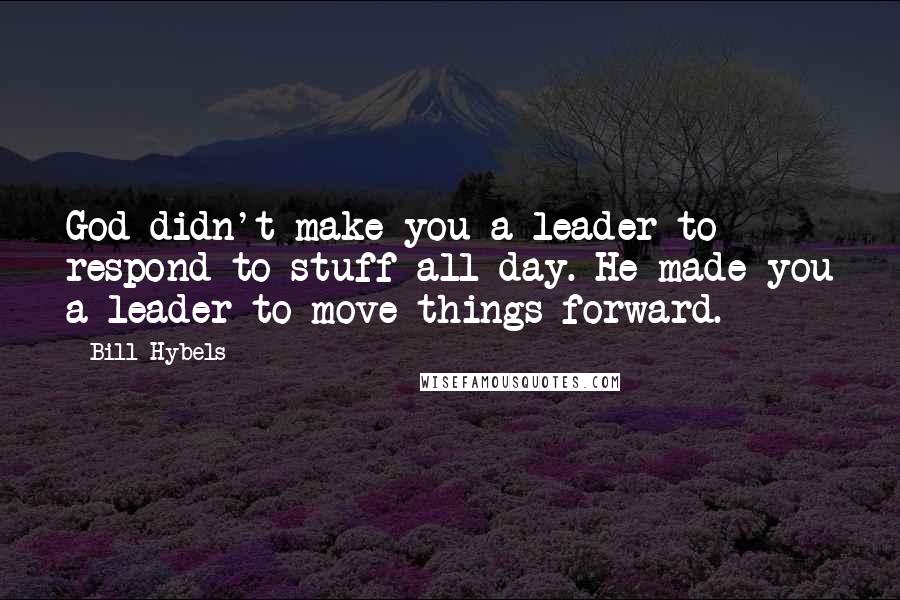 Bill Hybels Quotes: God didn't make you a leader to respond to stuff all day. He made you a leader to move things forward.