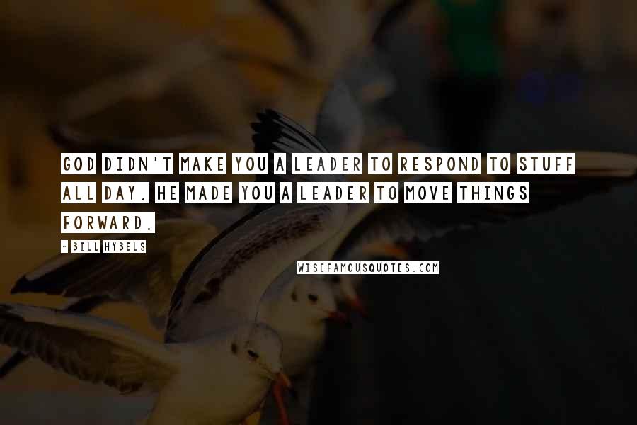 Bill Hybels Quotes: God didn't make you a leader to respond to stuff all day. He made you a leader to move things forward.