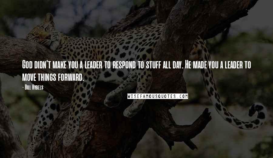 Bill Hybels Quotes: God didn't make you a leader to respond to stuff all day. He made you a leader to move things forward.