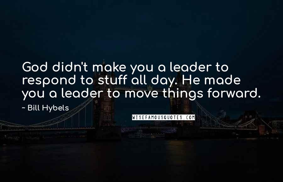 Bill Hybels Quotes: God didn't make you a leader to respond to stuff all day. He made you a leader to move things forward.