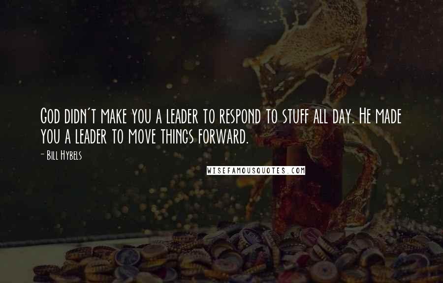 Bill Hybels Quotes: God didn't make you a leader to respond to stuff all day. He made you a leader to move things forward.