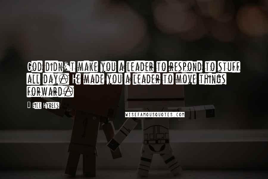Bill Hybels Quotes: God didn't make you a leader to respond to stuff all day. He made you a leader to move things forward.