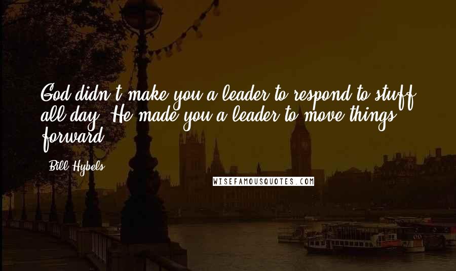 Bill Hybels Quotes: God didn't make you a leader to respond to stuff all day. He made you a leader to move things forward.