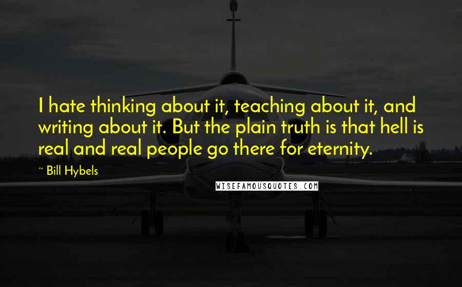 Bill Hybels Quotes: I hate thinking about it, teaching about it, and writing about it. But the plain truth is that hell is real and real people go there for eternity.