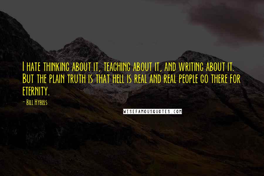 Bill Hybels Quotes: I hate thinking about it, teaching about it, and writing about it. But the plain truth is that hell is real and real people go there for eternity.