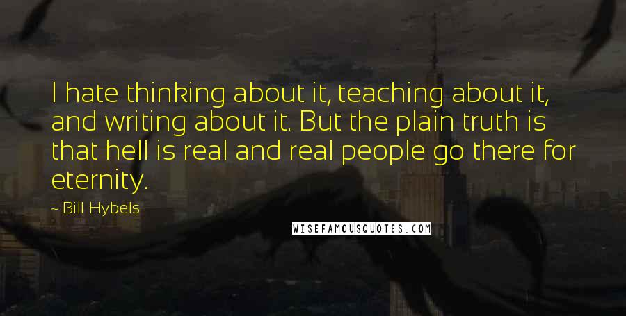 Bill Hybels Quotes: I hate thinking about it, teaching about it, and writing about it. But the plain truth is that hell is real and real people go there for eternity.