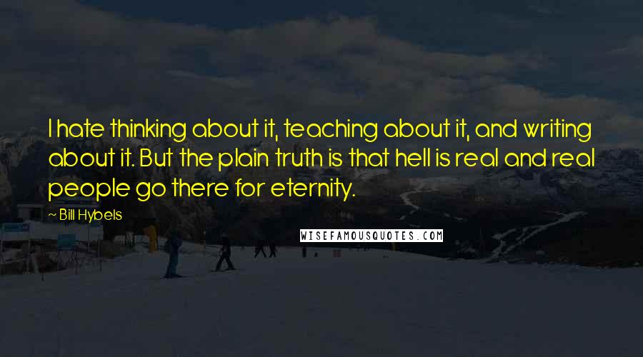 Bill Hybels Quotes: I hate thinking about it, teaching about it, and writing about it. But the plain truth is that hell is real and real people go there for eternity.