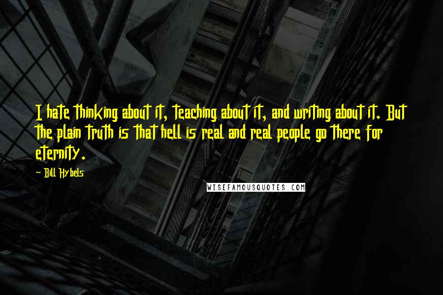 Bill Hybels Quotes: I hate thinking about it, teaching about it, and writing about it. But the plain truth is that hell is real and real people go there for eternity.