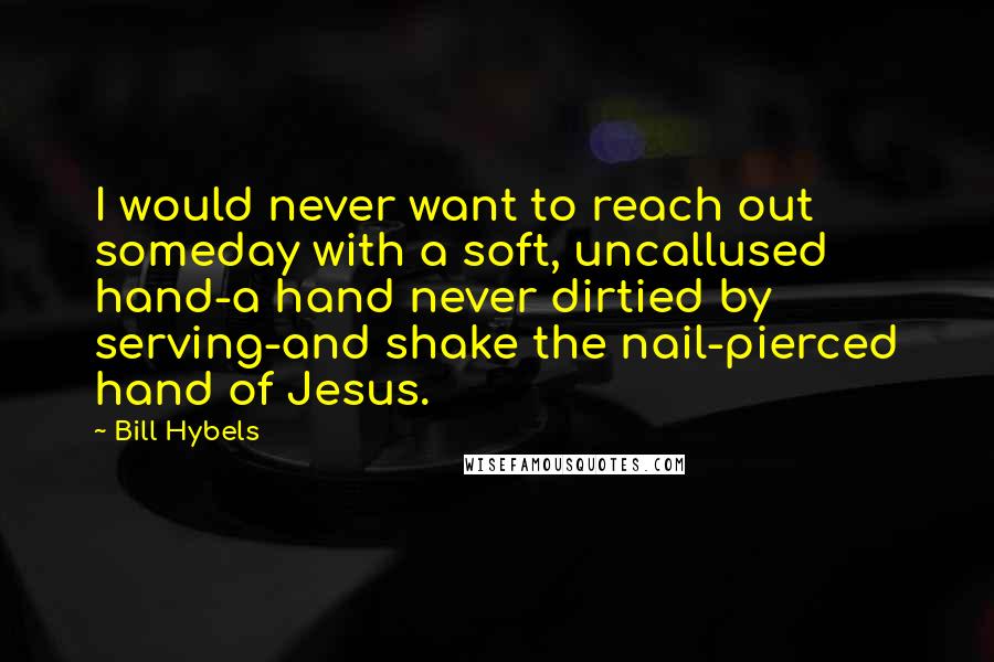 Bill Hybels Quotes: I would never want to reach out someday with a soft, uncallused hand-a hand never dirtied by serving-and shake the nail-pierced hand of Jesus.