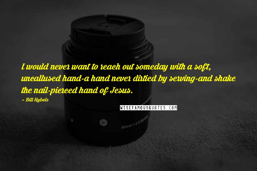 Bill Hybels Quotes: I would never want to reach out someday with a soft, uncallused hand-a hand never dirtied by serving-and shake the nail-pierced hand of Jesus.