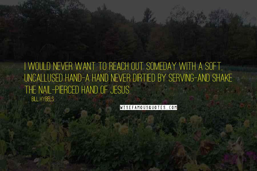 Bill Hybels Quotes: I would never want to reach out someday with a soft, uncallused hand-a hand never dirtied by serving-and shake the nail-pierced hand of Jesus.