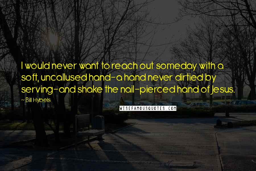 Bill Hybels Quotes: I would never want to reach out someday with a soft, uncallused hand-a hand never dirtied by serving-and shake the nail-pierced hand of Jesus.