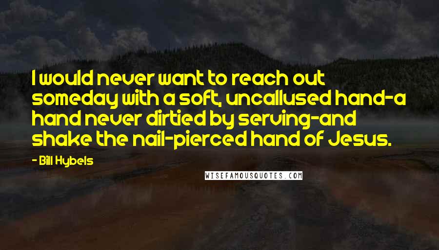 Bill Hybels Quotes: I would never want to reach out someday with a soft, uncallused hand-a hand never dirtied by serving-and shake the nail-pierced hand of Jesus.