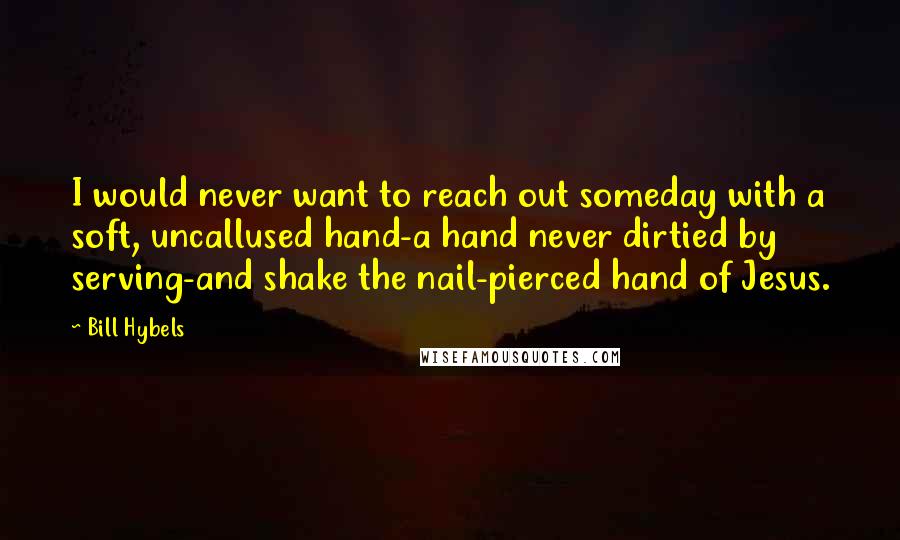 Bill Hybels Quotes: I would never want to reach out someday with a soft, uncallused hand-a hand never dirtied by serving-and shake the nail-pierced hand of Jesus.