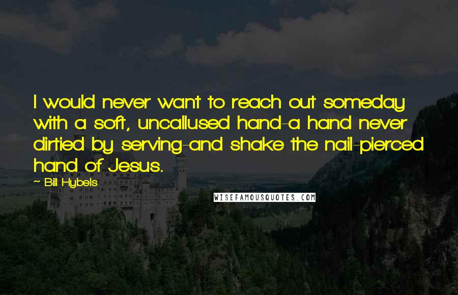 Bill Hybels Quotes: I would never want to reach out someday with a soft, uncallused hand-a hand never dirtied by serving-and shake the nail-pierced hand of Jesus.